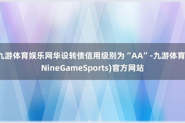 九游体育娱乐网华设转债信用级别为“AA”-九游体育(NineGameSports)官方网站