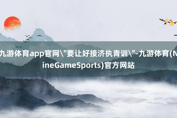 九游体育app官网＂要让好接济执青训＂-九游体育(NineGameSports)官方网站