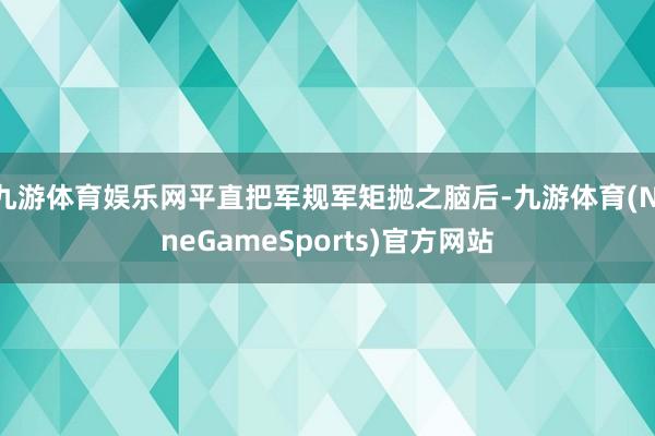 九游体育娱乐网平直把军规军矩抛之脑后-九游体育(NineGameSports)官方网站