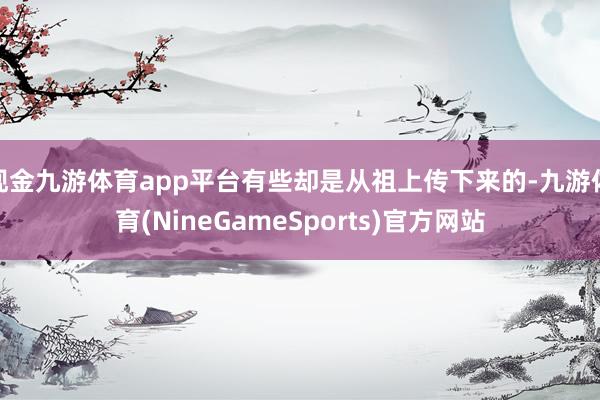 现金九游体育app平台有些却是从祖上传下来的-九游体育(NineGameSports)官方网站