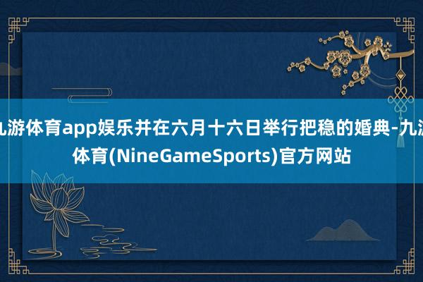 九游体育app娱乐并在六月十六日举行把稳的婚典-九游体育(NineGameSports)官方网站