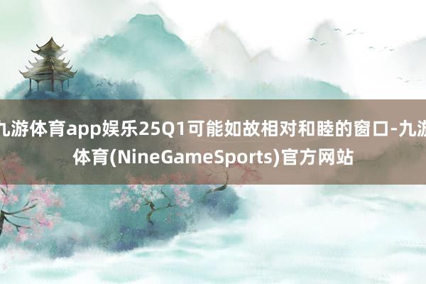 九游体育app娱乐25Q1可能如故相对和睦的窗口-九游体育(NineGameSports)官方网站
