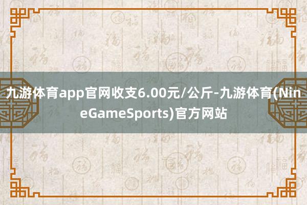 九游体育app官网收支6.00元/公斤-九游体育(NineGameSports)官方网站