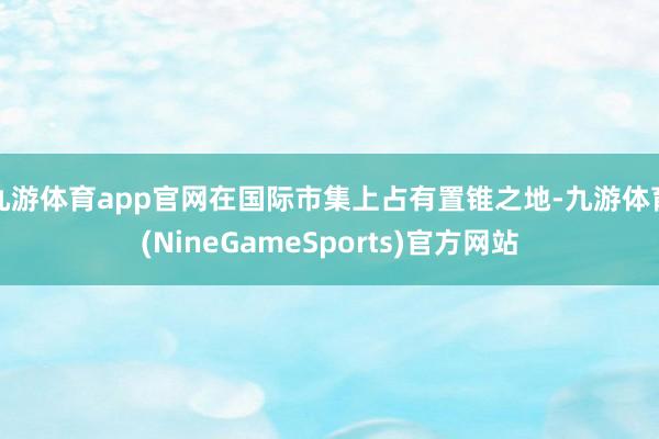 九游体育app官网在国际市集上占有置锥之地-九游体育(NineGameSports)官方网站