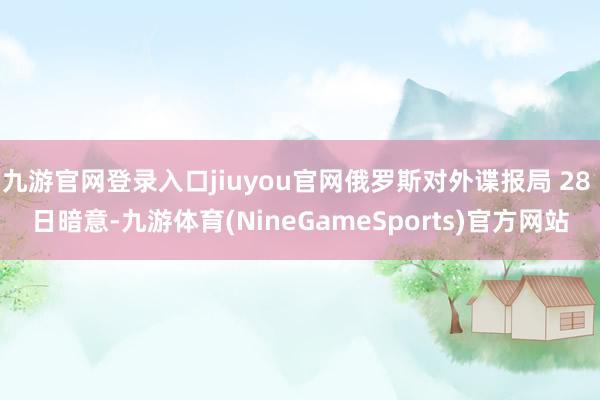 九游官网登录入口jiuyou官网俄罗斯对外谍报局 28 日暗意-九游体育(NineGameSports)官方网站