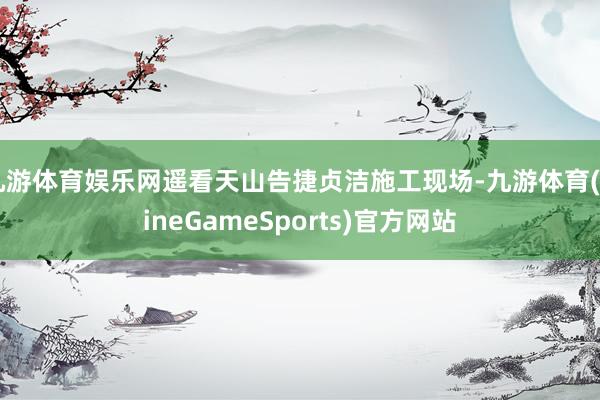 九游体育娱乐网遥看天山告捷贞洁施工现场-九游体育(NineGameSports)官方网站