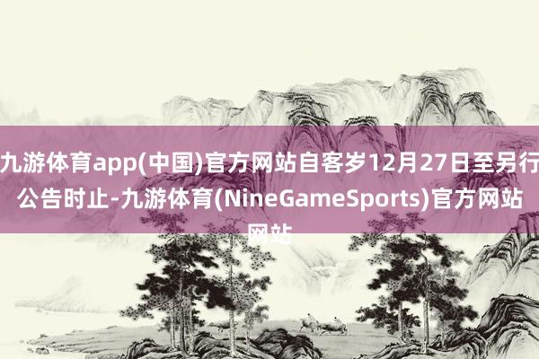 九游体育app(中国)官方网站自客岁12月27日至另行公告时止-九游体育(NineGameSports)官方网站