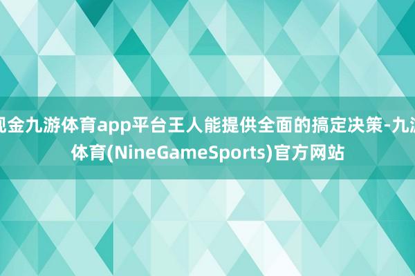现金九游体育app平台王人能提供全面的搞定决策-九游体育(NineGameSports)官方网站
