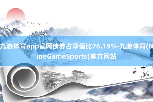 九游体育app官网债券占净值比76.19%-九游体育(NineGameSports)官方网站