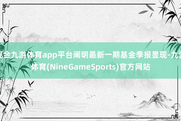 现金九游体育app平台阐明最新一期基金季报显现-九游体育(NineGameSports)官方网站