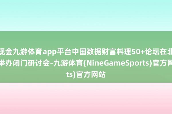 现金九游体育app平台中国数据财富料理50+论坛在北京举办闭门研讨会-九游体育(NineGameSports)官方网站