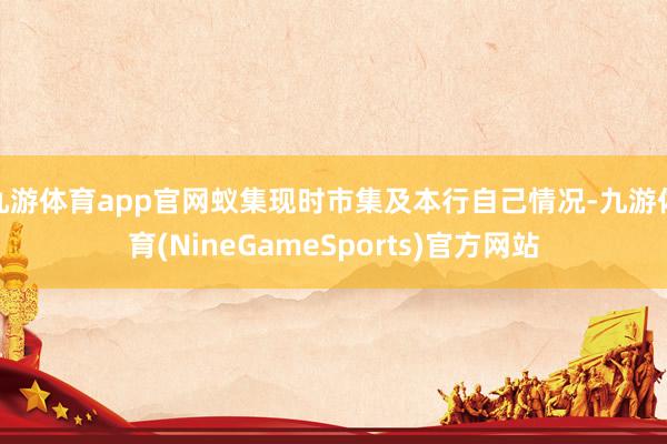 九游体育app官网蚁集现时市集及本行自己情况-九游体育(NineGameSports)官方网站
