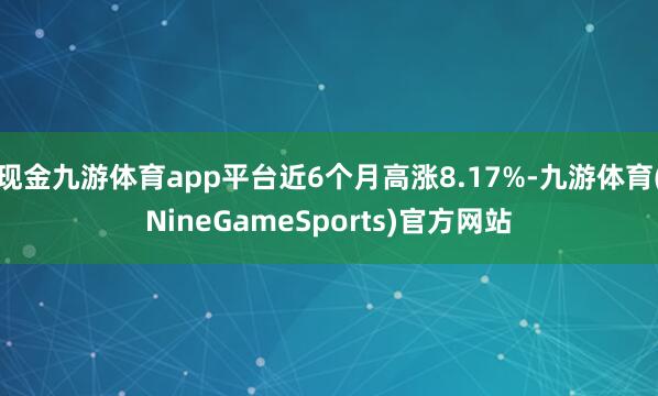 现金九游体育app平台近6个月高涨8.17%-九游体育(NineGameSports)官方网站