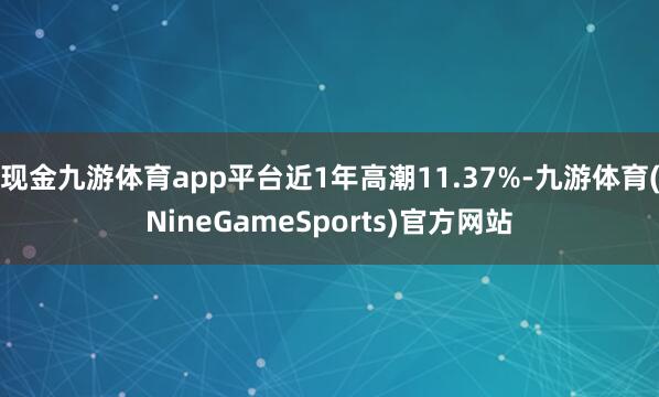 现金九游体育app平台近1年高潮11.37%-九游体育(NineGameSports)官方网站