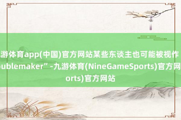 九游体育app(中国)官方网站某些东谈主也可能被视作“troublemaker”-九游体育(NineGameSports)官方网站