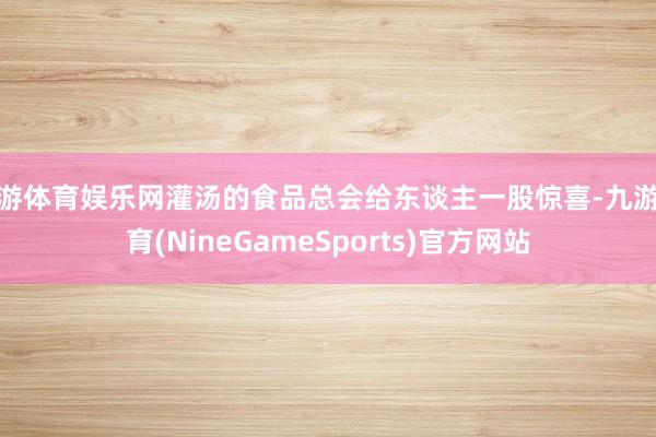 九游体育娱乐网灌汤的食品总会给东谈主一股惊喜-九游体育(NineGameSports)官方网站