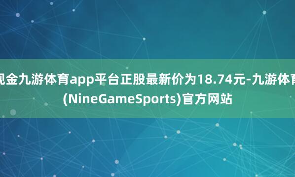 现金九游体育app平台正股最新价为18.74元-九游体育(NineGameSports)官方网站