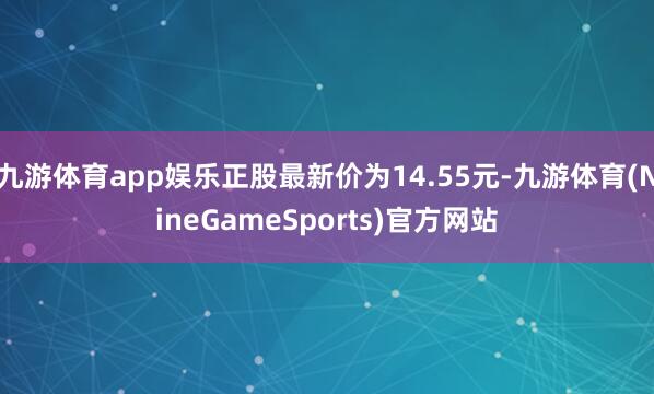九游体育app娱乐正股最新价为14.55元-九游体育(NineGameSports)官方网站