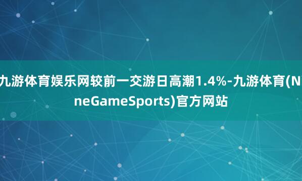 九游体育娱乐网较前一交游日高潮1.4%-九游体育(NineGameSports)官方网站