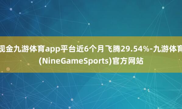 现金九游体育app平台近6个月飞腾29.54%-九游体育(NineGameSports)官方网站