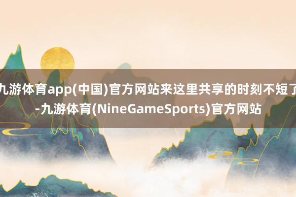 九游体育app(中国)官方网站来这里共享的时刻不短了-九游体育(NineGameSports)官方网站