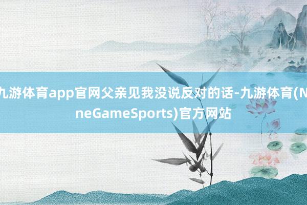 九游体育app官网父亲见我没说反对的话-九游体育(NineGameSports)官方网站