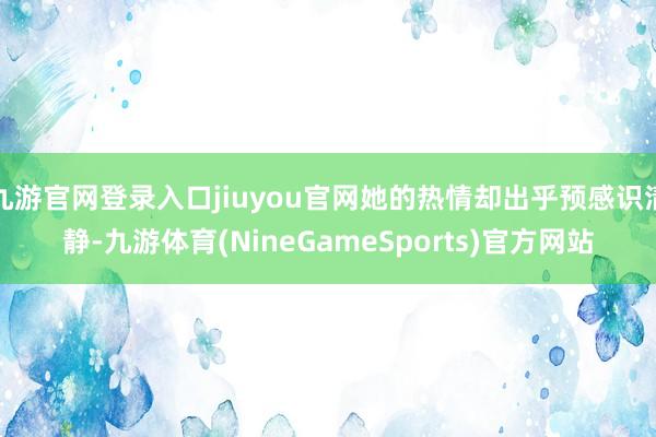 九游官网登录入口jiuyou官网她的热情却出乎预感识清静-九游体育(NineGameSports)官方网站