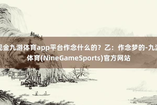 现金九游体育app平台作念什么的？乙：作念梦的-九游体育(NineGameSports)官方网站