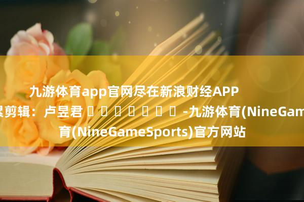 九游体育app官网尽在新浪财经APP 拖累剪辑:卢昱君 -九游体育(NineGameSports)官方网站