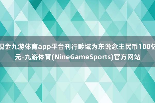 现金九游体育app平台刊行畛域为东说念主民币100亿元-九游体育(NineGameSports)官方网站