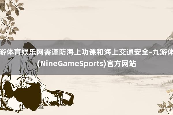 九游体育娱乐网需谨防海上功课和海上交通安全-九游体育(NineGameSports)官方网站