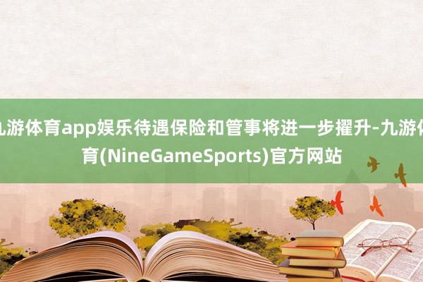 九游体育app娱乐待遇保险和管事将进一步擢升-九游体育(NineGameSports)官方网站