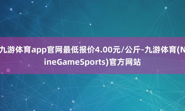 九游体育app官网最低报价4.00元/公斤-九游体育(NineGameSports)官方网站