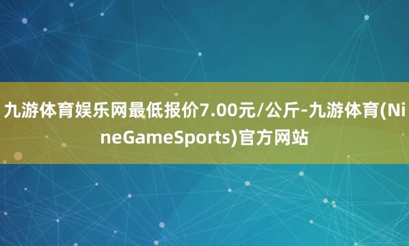 九游体育娱乐网最低报价7.00元/公斤-九游体育(NineGameSports)官方网站