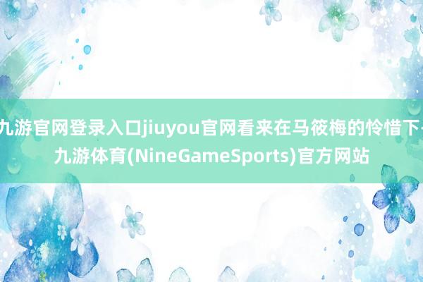 九游官网登录入口jiuyou官网看来在马筱梅的怜惜下-九游体育(NineGameSports)官方网站