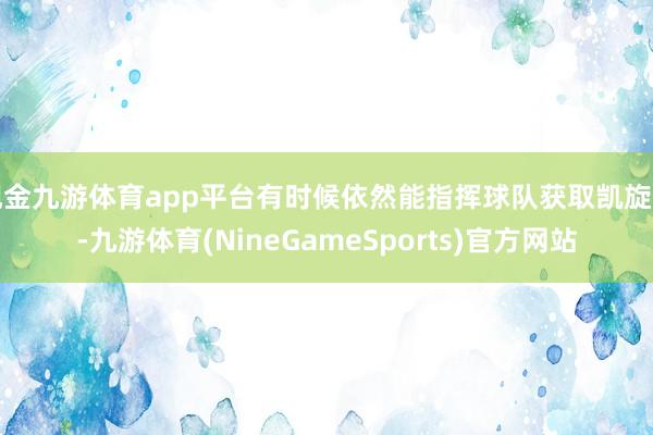 现金九游体育app平台有时候依然能指挥球队获取凯旋的-九游体育(NineGameSports)官方网站