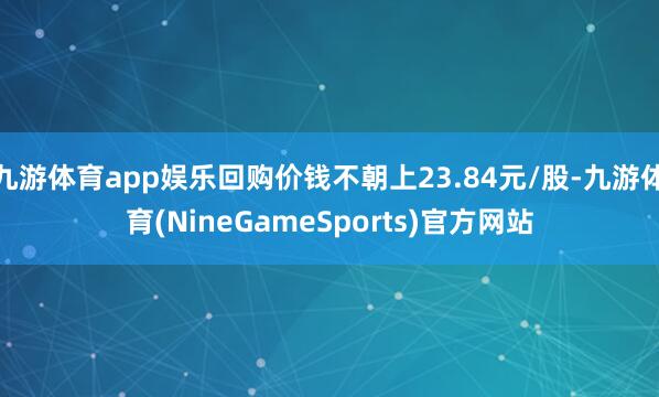 九游体育app娱乐回购价钱不朝上23.84元/股-九游体育(NineGameSports)官方网站