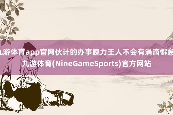 九游体育app官网伙计的办事魄力王人不会有涓滴懈怠-九游体育(NineGameSports)官方网站