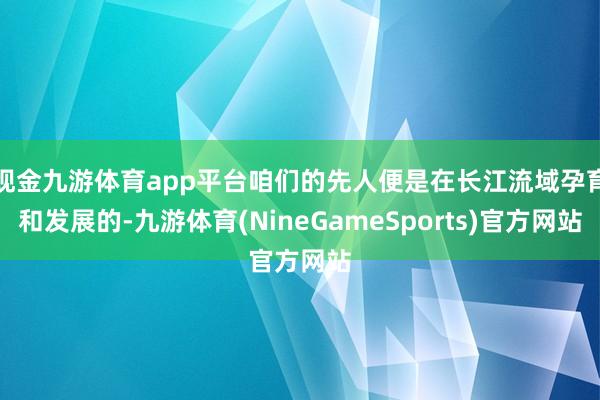 现金九游体育app平台咱们的先人便是在长江流域孕育和发展的-九游体育(NineGameSports)官方网站