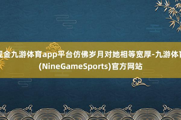 现金九游体育app平台仿佛岁月对她相等宽厚-九游体育(NineGameSports)官方网站