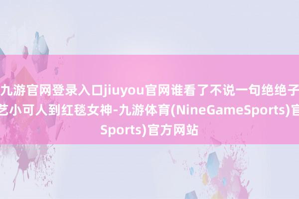 九游官网登录入口jiuyou官网谁看了不说一句绝绝子！从综艺小可人到红毯女神-九游体育(NineGameSports)官方网站