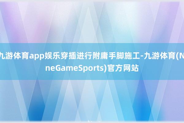九游体育app娱乐穿插进行附庸手脚施工-九游体育(NineGameSports)官方网站