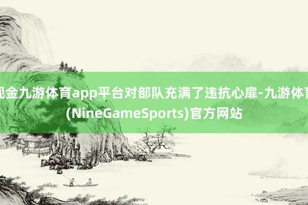 现金九游体育app平台对部队充满了违抗心扉-九游体育(NineGameSports)官方网站