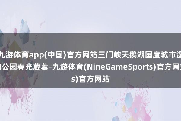 九游体育app(中国)官方网站三门峡天鹅湖国度城市湿地公园春光葳蓁-九游体育(NineGameSports)官方网站