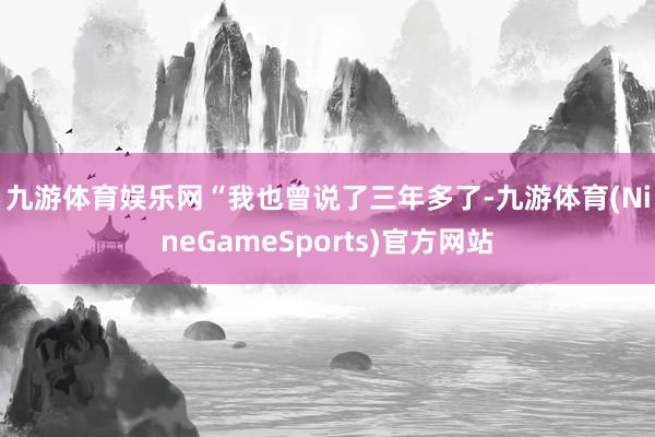 九游体育娱乐网　　“我也曾说了三年多了-九游体育(NineGameSports)官方网站