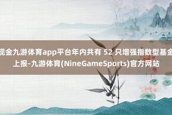 现金九游体育app平台年内共有 52 只增强指数型基金上报-九游体育(NineGameSports)官方网站