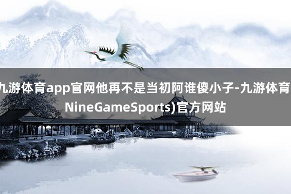 九游体育app官网他再不是当初阿谁傻小子-九游体育(NineGameSports)官方网站