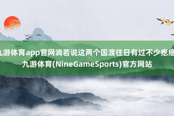 九游体育app官网淌若说这两个国渡往日有过不少疙瘩-九游体育(NineGameSports)官方网站