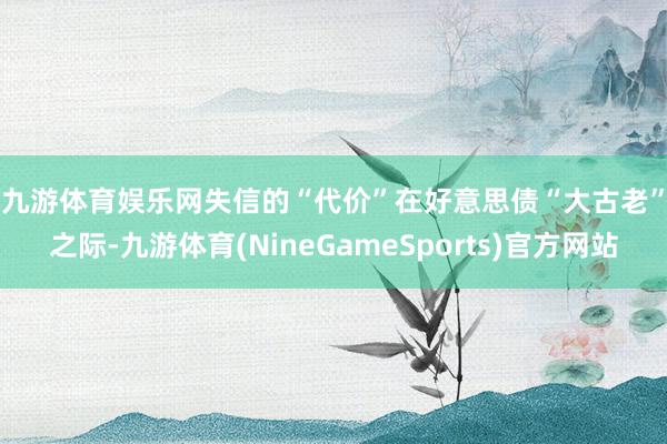 九游体育娱乐网　　失信的“代价”　　在好意思债“大古老”之际-九游体育(NineGameSports)官方网站
