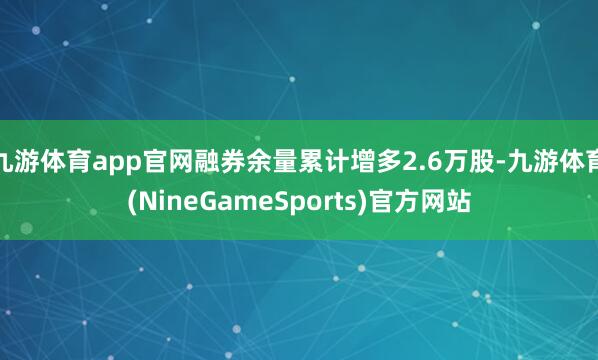 九游体育app官网融券余量累计增多2.6万股-九游体育(NineGameSports)官方网站